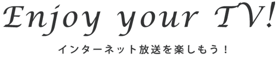 Enjoy your TV! インターネット放送を楽しもう！